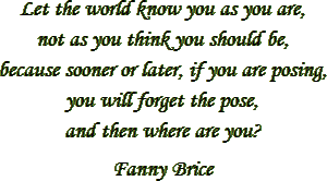 “Let the world know you as you are, not as you think you should be, because sooner or later, if you are posing, you will forget the pose, and then where are you?” – Fanny Brice
